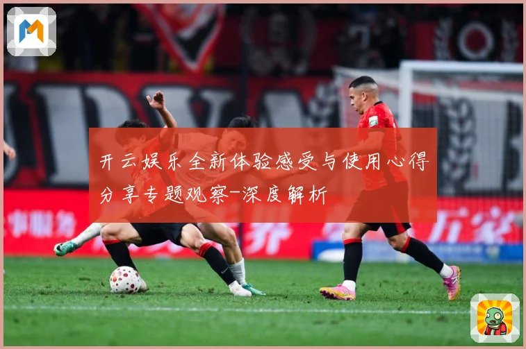 开云娱乐全新体验感受与使用心得分享专题观察-深度解析