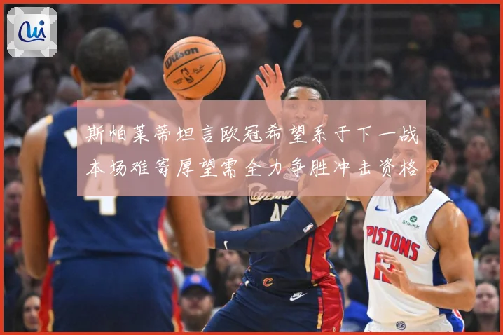 斯帕莱蒂坦言欧冠希望系于下一战本场难寄厚望需全力争胜冲击资格数据研判-深度解析