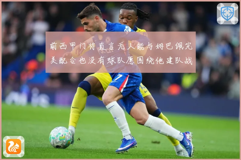 前西甲门将直言无人能与姆巴佩完美配合也没有球队愿围绕他建队战术观察-深度解析