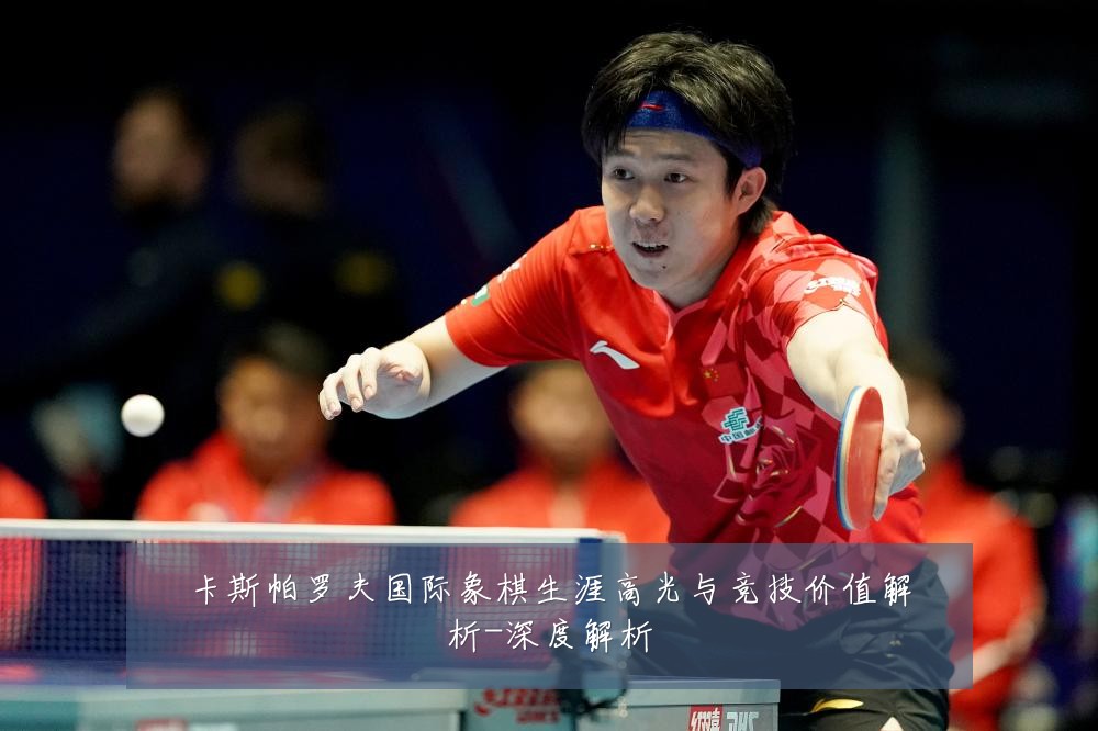 卡斯帕罗夫国际象棋生涯高光与竞技价值解析-深度解析